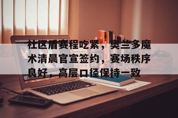 九游APP下载-社区盾赛程吃紧，奥兰多魔术清晨官宣签约，赛场秩序良好，高层口径保持一致(聊天破冰术思维导图)